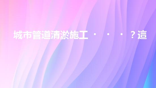 城市管道清淤施工？這玩意兒真的這么重要嗎？